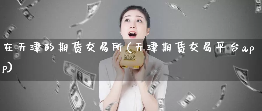 在天津的期货交易所(天津期货交易平台app)