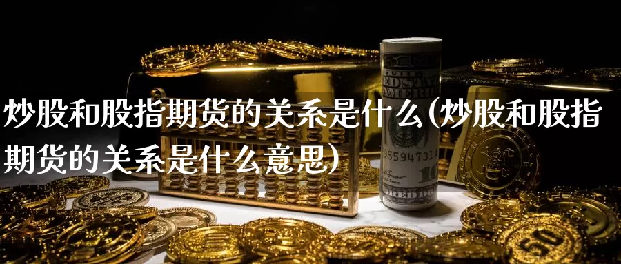 炒股和股指期货的关系是什么(炒股和股指期货的关系是什么意思)