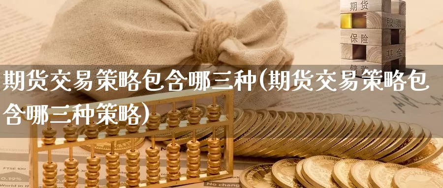 期货交易策略包含哪三种(期货交易策略包含哪三种策略)