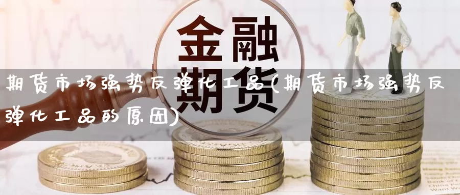 期货市场强势反弹化工品(期货市场强势反弹化工品的原因)