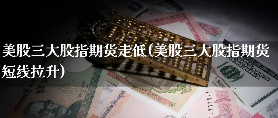 美股三大股指期货走低(美股三大股指期货短线拉升)
