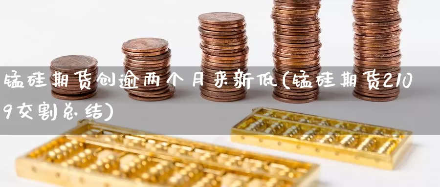 锰硅期货创逾两个月来新低(锰硅期货2109交割总结)