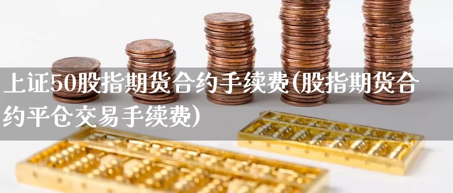 上证50股指期货合约手续费(股指期货合约平仓交易手续费)