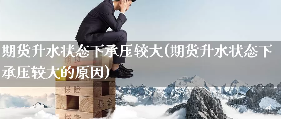 期货升水状态下承压较大(期货升水状态下承压较大的原因)