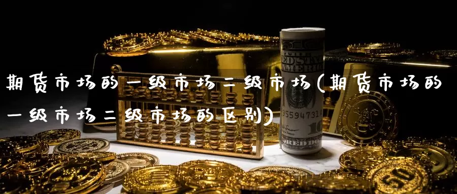 期货市场的一级市场二级市场(期货市场的一级市场二级市场的区别)