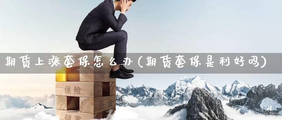 期货上涨套保怎么办(期货套保是利好吗)