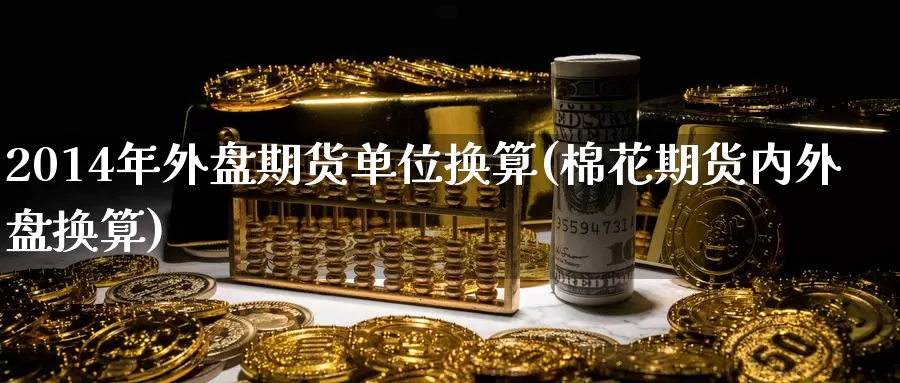 2014年外盘期货单位换算(棉花期货内外盘换算)