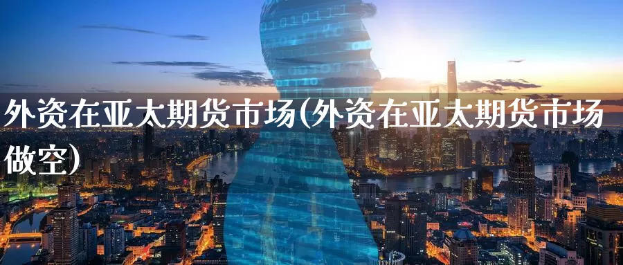 外资在亚太期货市场(外资在亚太期货市场做空)