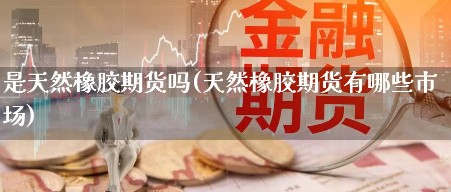 是天然橡胶期货吗(天然橡胶期货有哪些市场)