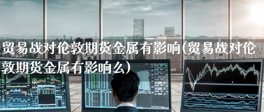 贸易战对伦敦期货金属有影响(贸易战对伦敦期货金属有影响么)