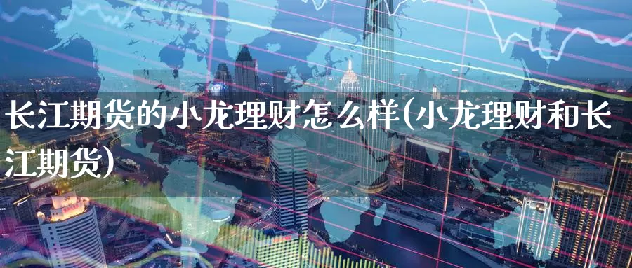 长江期货的小龙理财怎么样(小龙理财和长江期货)