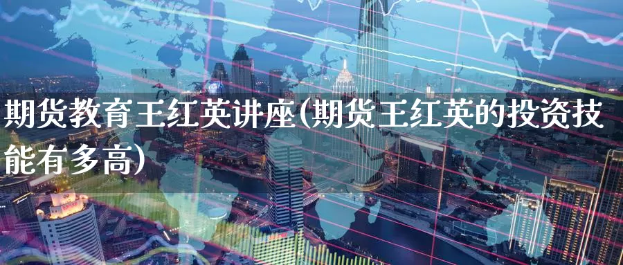 期货教育王红英讲座(期货王红英的投资技能有多高)