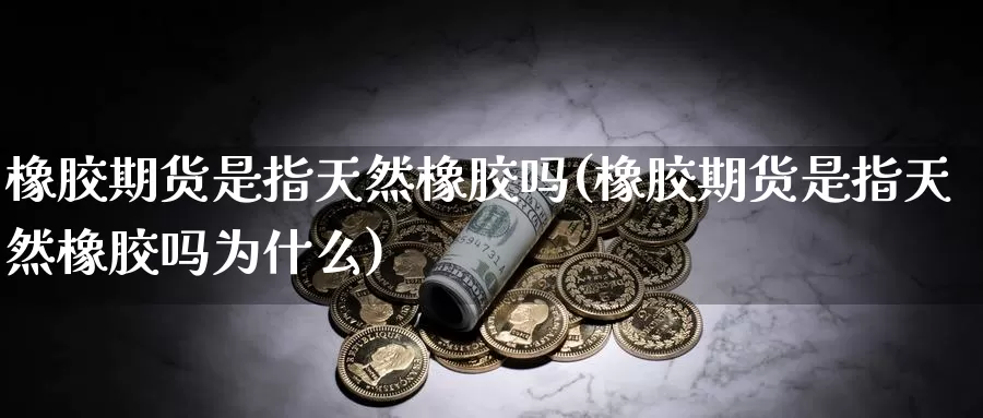 橡胶期货是指天然橡胶吗(橡胶期货是指天然橡胶吗为什么)