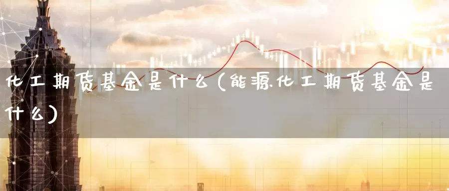 化工期货基金是什么(能源化工期货基金是什么)