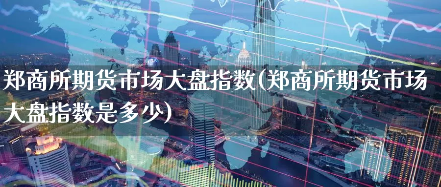 郑商所期货市场大盘指数(郑商所期货市场大盘指数是多少)