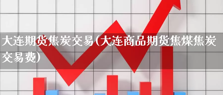 大连期货焦炭交易(大连商品期货焦煤焦炭交易费)