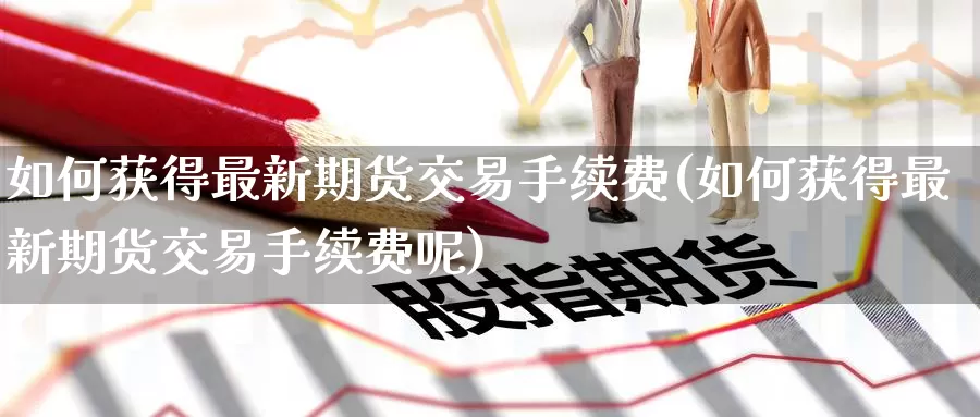 如何获得最新期货交易手续费(如何获得最新期货交易手续费呢)