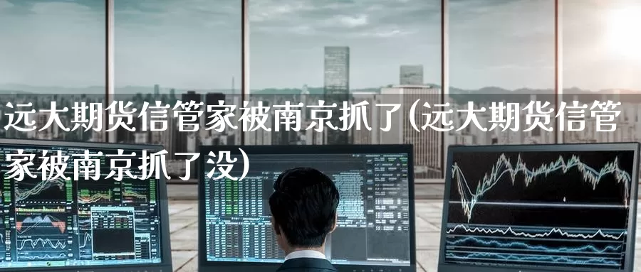 远大期货信管家被南京抓了(远大期货信管家被南京抓了没)