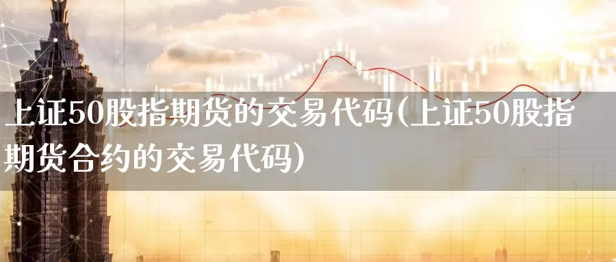 上证50股指期货的交易代码(上证50股指期货合约的交易代码)