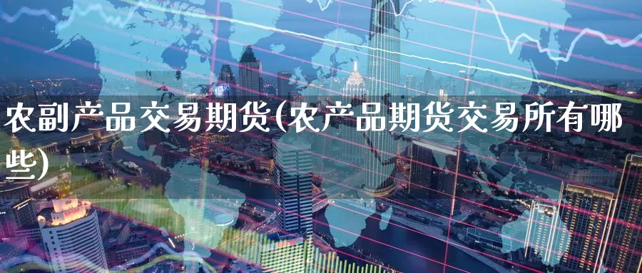 农副产品交易期货(农产品期货交易所有哪些)