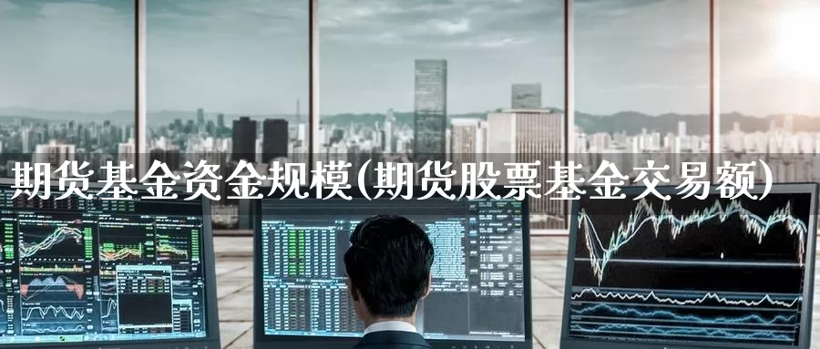 期货基金资金规模(期货股票基金交易额)