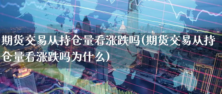 期货交易从持仓量看涨跌吗(期货交易从持仓量看涨跌吗为什么)