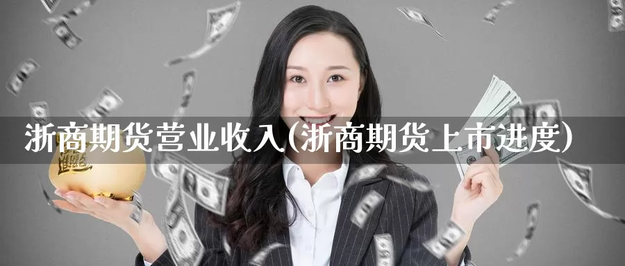 浙商期货营业收入(浙商期货上市进度)