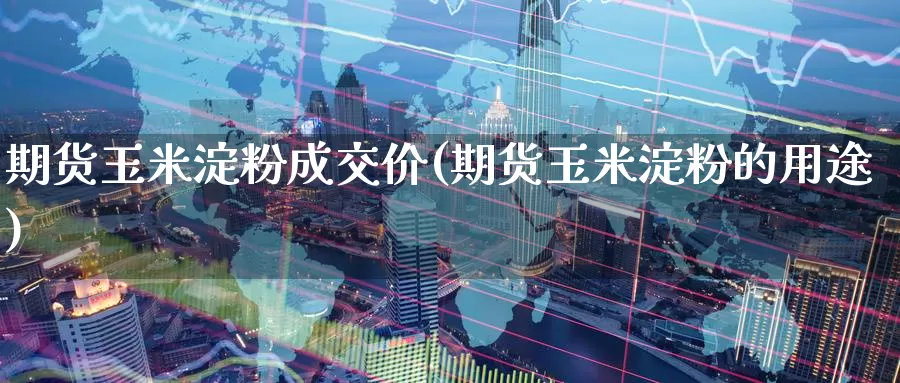 期货玉米淀粉成交价(期货玉米淀粉的用途)