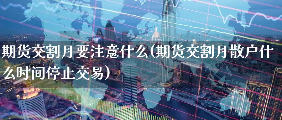 期货交割月要注意什么(期货交割月散户什么时间停止交易)