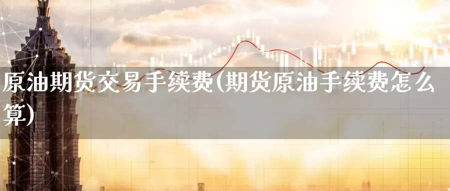 原油期货交易手续费(期货原油手续费怎么算)