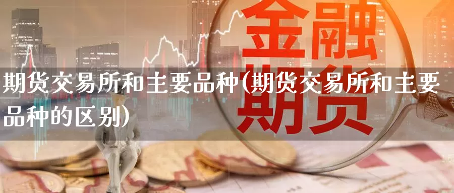 期货交易所和主要品种(期货交易所和主要品种的区别)