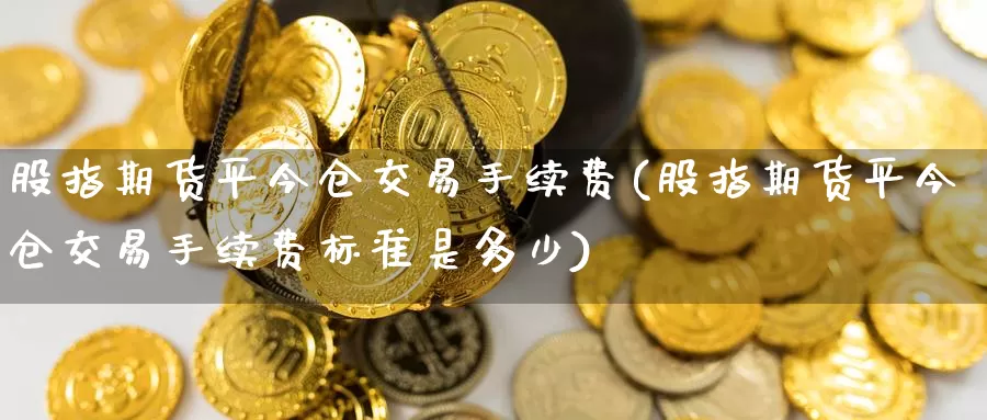 股指期货平今仓交易手续费(股指期货平今仓交易手续费标准是多少)