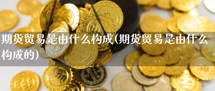 期货贸易是由什么构成(期货贸易是由什么构成的)