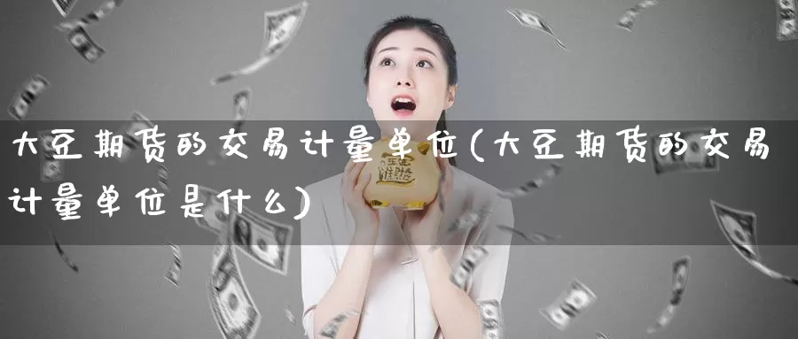 大豆期货的交易计量单位(大豆期货的交易计量单位是什么)