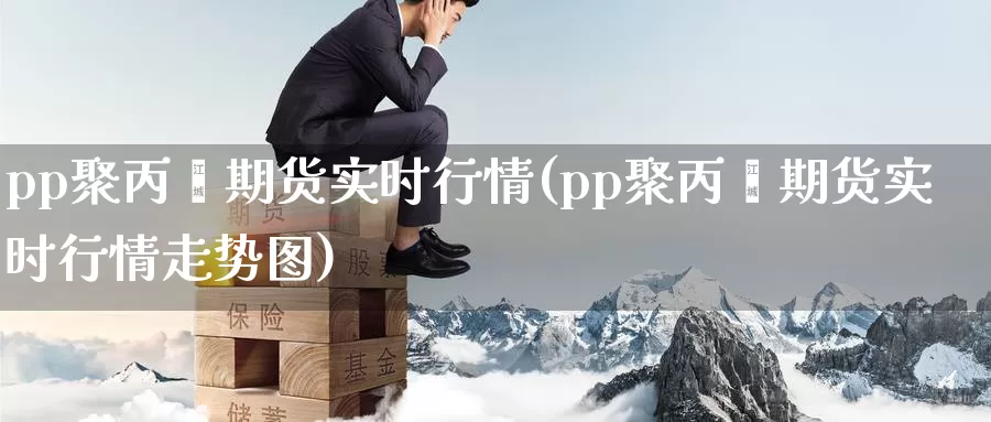 pp聚丙烯期货实时行情(pp聚丙烯期货实时行情走势图)