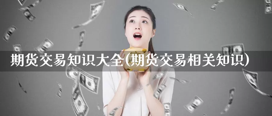 期货交易知识大全(期货交易相关知识)