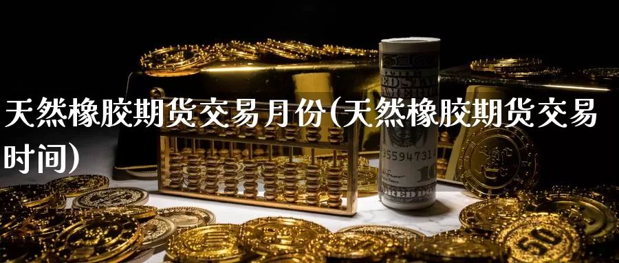 天然橡胶期货交易月份(天然橡胶期货交易时间)