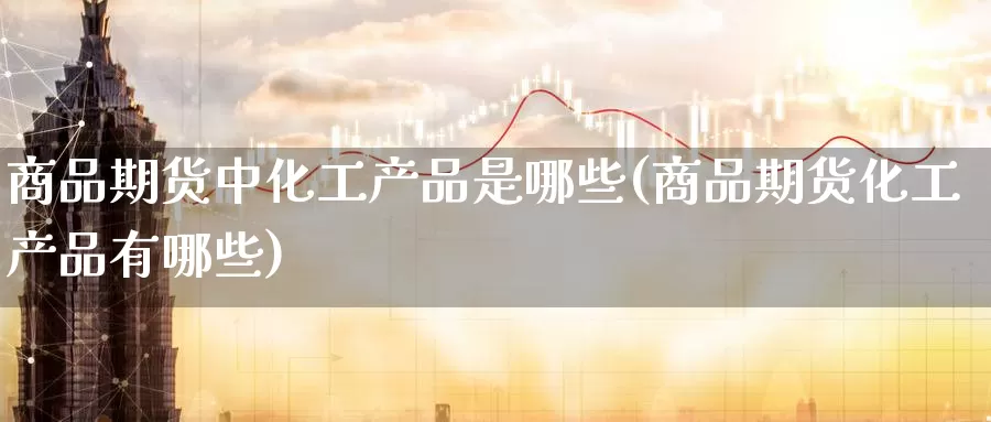 商品期货中化工产品是哪些(商品期货化工产品有哪些)