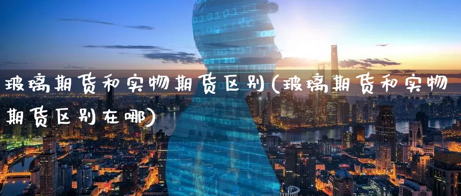 玻璃期货和实物期货区别(玻璃期货和实物期货区别在哪)