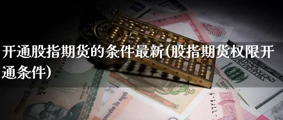 开通股指期货的条件最新(股指期货权限开通条件)