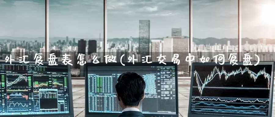 外汇复盘表怎么做(外汇交易中如何复盘)