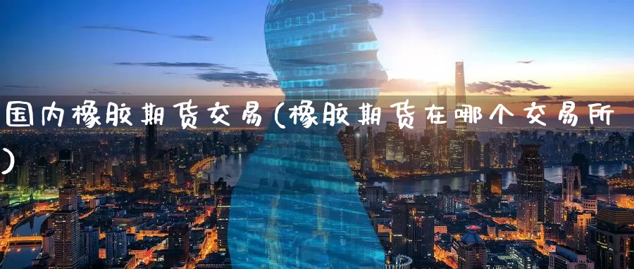 国内橡胶期货交易(橡胶期货在哪个交易所)