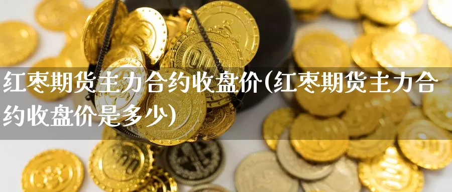 红枣期货主力合约收盘价(红枣期货主力合约收盘价是多少)