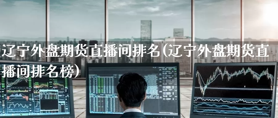 辽宁外盘期货直播间排名(辽宁外盘期货直播间排名榜)