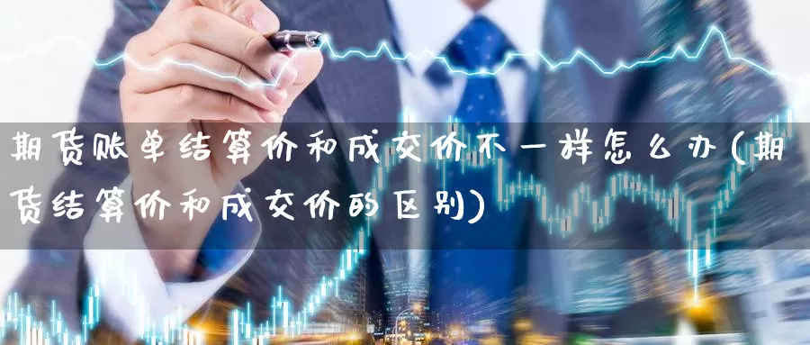 期货账单结算价和成交价不一样怎么办(期货结算价和成交价的区别)