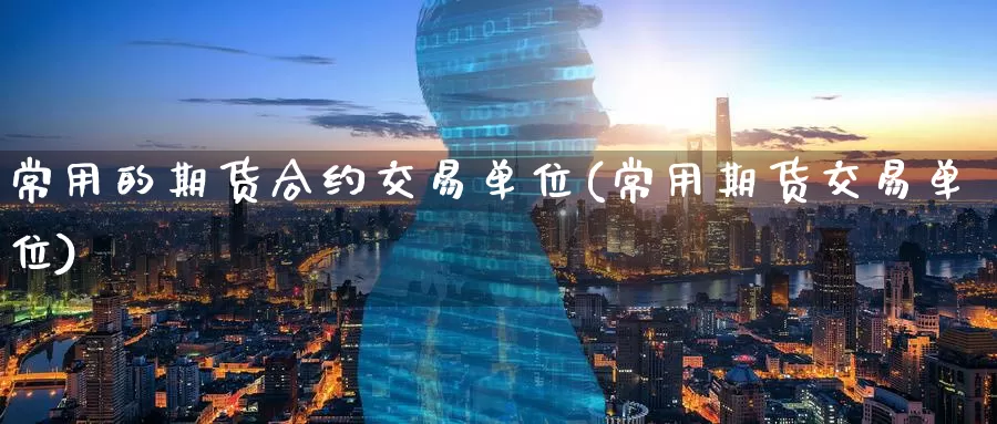 常用的期货合约交易单位(常用期货交易单位)