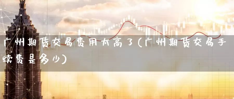 广州期货交易费用太高了(广州期货交易手续费是多少)