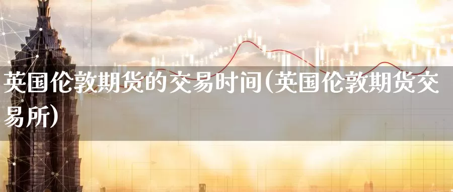 英国伦敦期货的交易时间(英国伦敦期货交易所)