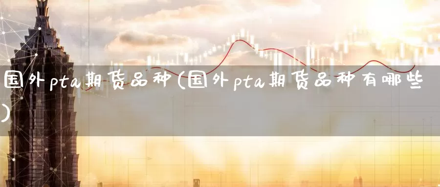 国外pta期货品种(国外pta期货品种有哪些)
