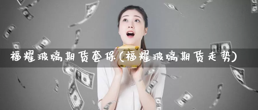 福耀玻璃期货套保(福耀玻璃期货走势)